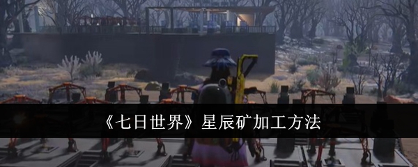 七日世界星辰矿怎么加工_七日世界手游星辰矿