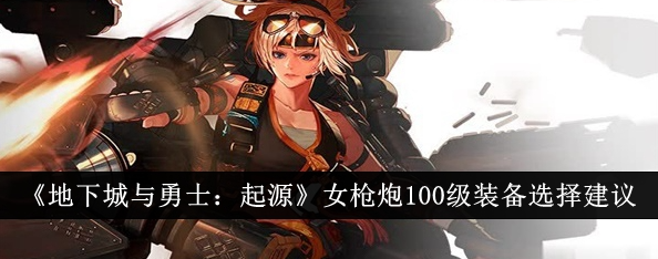 地下城与勇士起源女枪炮100级装备怎么选_dnf女枪炮100级武器选择