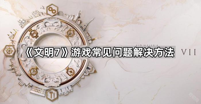 文明7游戏常见问题解决方法_文明7 知乎